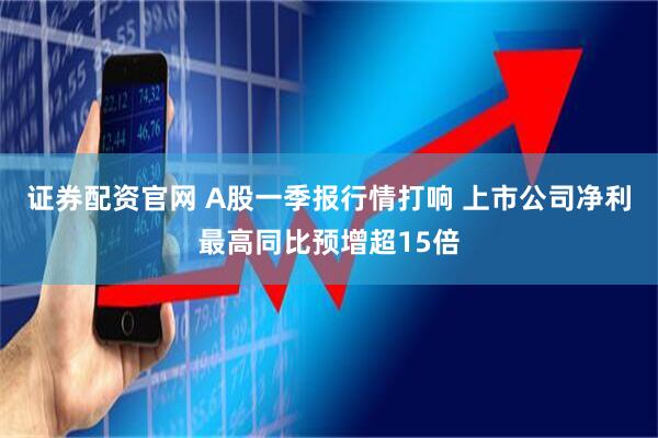 证券配资官网 A股一季报行情打响 上市公司净利最高同比预增超15倍