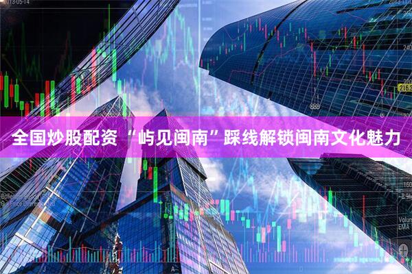 全国炒股配资 “屿见闽南”踩线解锁闽南文化魅力