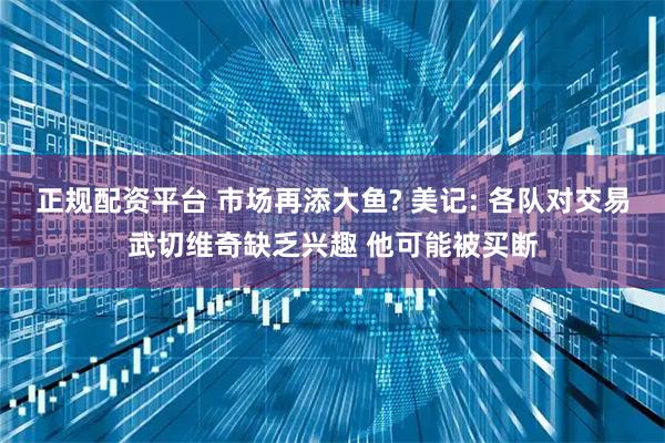 正规配资平台 市场再添大鱼? 美记: 各队对交易武切维奇缺乏兴趣 他可能被买断