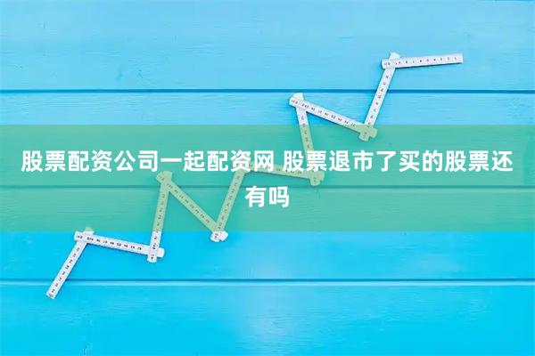 股票配资公司一起配资网 股票退市了买的股票还有吗