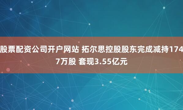股票配资公司开户网站 拓尔思控股股东完成减持1747万股 套现3.55亿元