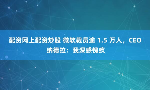 配资网上配资炒股 微软裁员逾 1.5 万人，CEO 纳德拉：我深感愧疚
