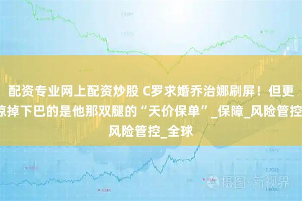 配资专业网上配资炒股 C罗求婚乔治娜刷屏！但更让人惊掉下巴的是他那双腿的“天价保单”_保障_风险管控_全球