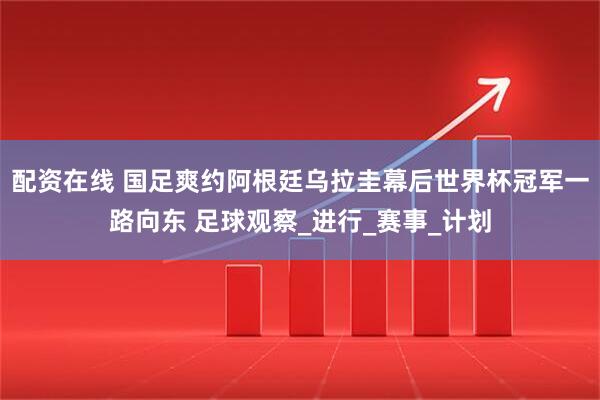 配资在线 国足爽约阿根廷乌拉圭幕后世界杯冠军一路向东 足球观察_进行_赛事_计划