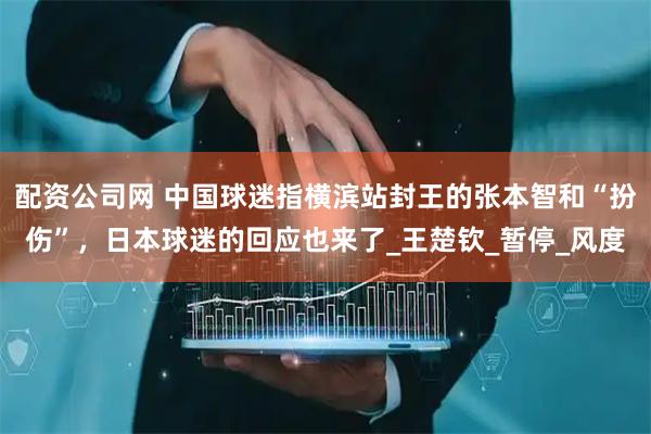 配资公司网 中国球迷指横滨站封王的张本智和“扮伤”，日本球迷的回应也来了_王楚钦_暂停_风度