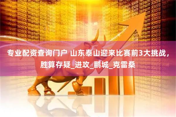 专业配资查询门户 山东泰山迎来比赛前3大挑战，胜算存疑_进攻_鹏城_克雷桑