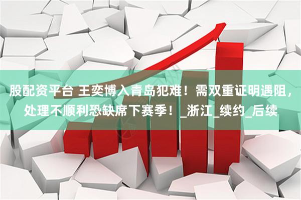 股配资平台 王奕博入青岛犯难！需双重证明遇阻，处理不顺利恐缺席下赛季！_浙江_续约_后续