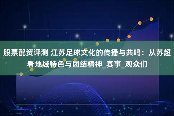 股票配资评测 江苏足球文化的传播与共鸣：从苏超看地域特色与团结精神_赛事_观众们