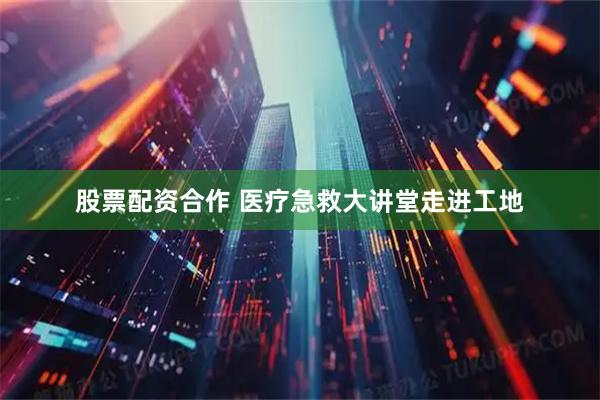 股票配资合作 医疗急救大讲堂走进工地