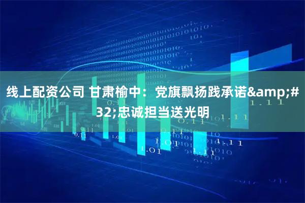 线上配资公司 甘肃榆中：党旗飘扬践承诺&#32;忠诚担当送光明
