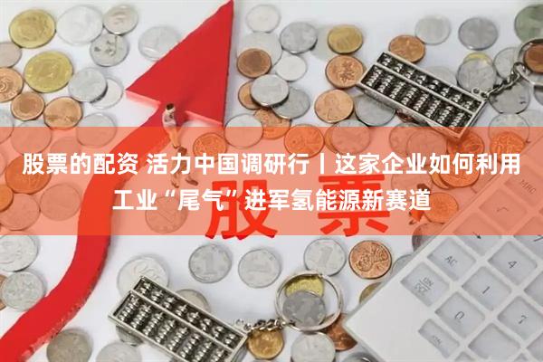 股票的配资 活力中国调研行丨这家企业如何利用工业“尾气”进军氢能源新赛道