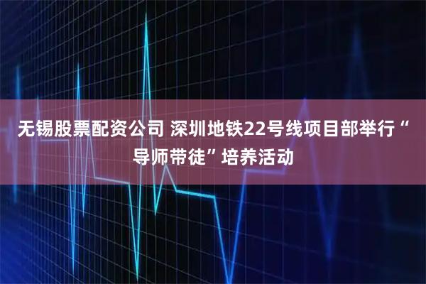 无锡股票配资公司 深圳地铁22号线项目部举行“导师带徒”培养活动