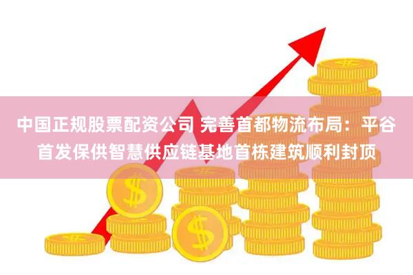 中国正规股票配资公司 完善首都物流布局：平谷首发保供智慧供应链基地首栋建筑顺利封顶
