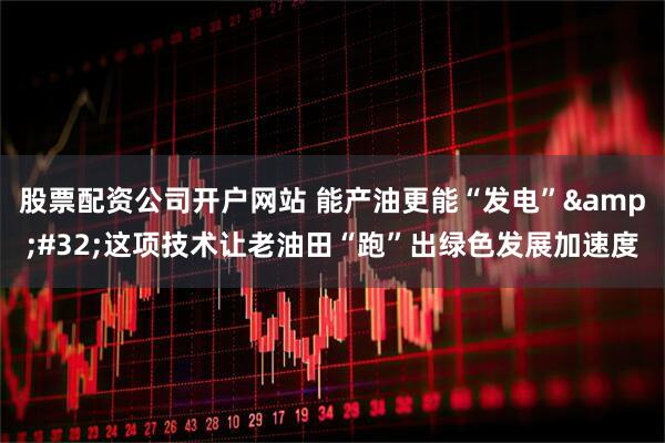 股票配资公司开户网站 能产油更能“发电”&#32;这项技术让老油田“跑”出绿色发展加速度