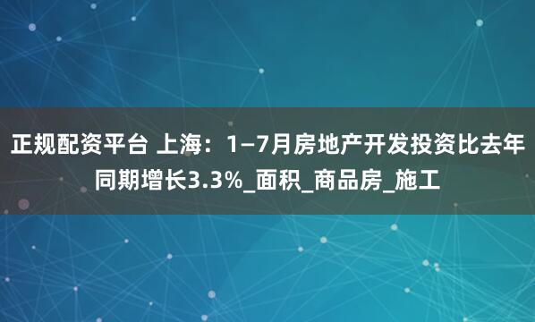 正规配资平台 上海：1—7月房地产开发投资比去年同期增长3.3%_面积_商品房_施工