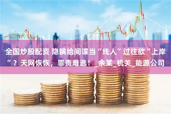 全国炒股配资 隐瞒给间谍当“线人”过往欲“上岸”？天网恢恢，罪责难逃！_余某_机关_能源公司