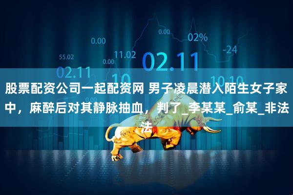 股票配资公司一起配资网 男子凌晨潜入陌生女子家中，麻醉后对其静脉抽血，判了_李某某_俞某_非法