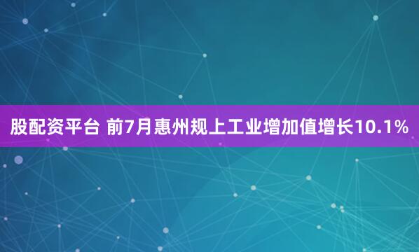 股配资平台 前7月惠州规上工业增加值增长10.1%