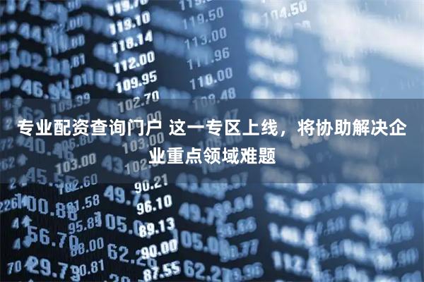 专业配资查询门户 这一专区上线，将协助解决企业重点领域难题