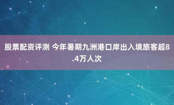 股票配资评测 今年暑期九洲港口岸出入境旅客超8.4万人次