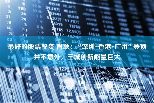 最好的股票配资 肖耿：“深圳-香港-广州”登顶并不意外，三城创新能量巨大