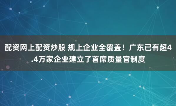 配资网上配资炒股 规上企业全覆盖！广东已有超4.4万家企业建立了首席质量官制度