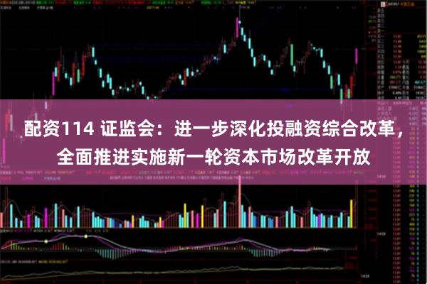 配资114 证监会:进一步深化投融资综合改革,全面推进实施新一轮资本市场改革开放
