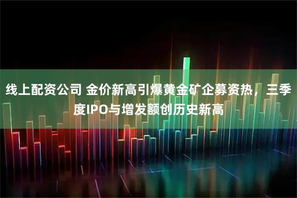 线上配资公司 金价新高引爆黄金矿企募资热,三季度IPO与增发额创历史新高