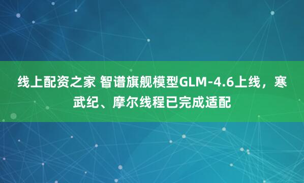 线上配资之家 智谱旗舰模型GLM-4.6上线,寒武纪、摩尔线程已完成适配