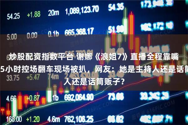炒股配资指数平台 谢娜《浪姐7》直播全程靠嘴抢戏，5小时控场翻车现场被扒，网友：她是主持人还是话筒贩子？