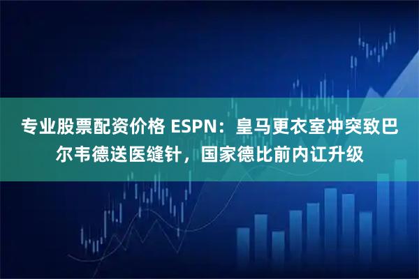 专业股票配资价格 ESPN：皇马更衣室冲突致巴尔韦德送医缝针，国家德比前内讧升级