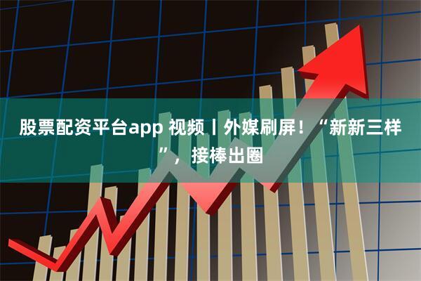 股票配资平台app 视频丨外媒刷屏！“新新三样”，接棒出圈