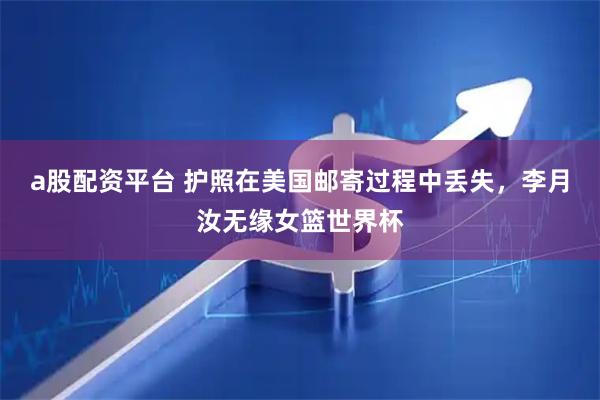 a股配资平台 护照在美国邮寄过程中丢失,李月汝无缘女篮世界杯